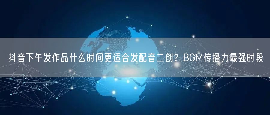 抖音下午发作品什么时间更适合发配音二创？BGM传播力最强时段