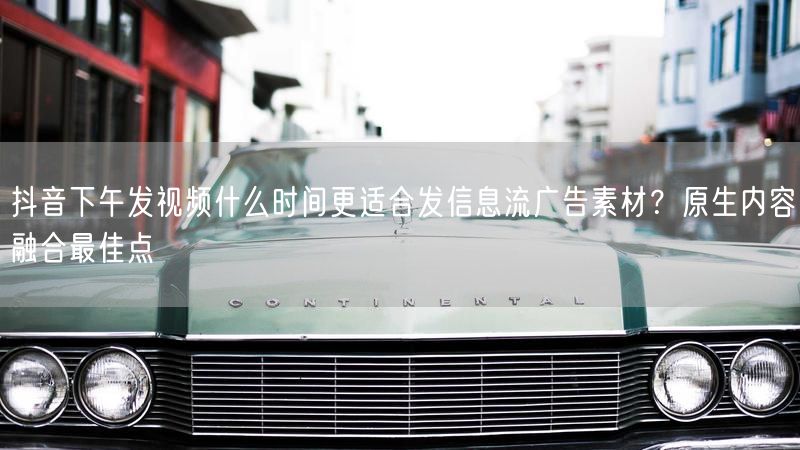 抖音下午发视频什么时间更适合发信息流广告素材？原生内容融合最佳点