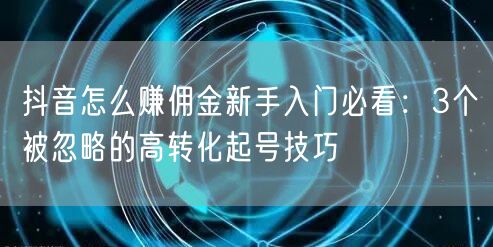 抖音怎么赚佣金新手入门必看：3个被忽略的高转化起号技巧