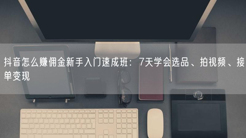 抖音怎么赚佣金新手入门速成班：7天学会选品、拍视频、接单变现