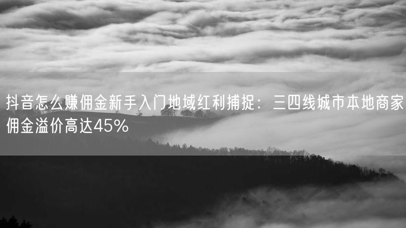 抖音怎么赚佣金新手入门地域红利捕捉：三四线城市本地商家佣金溢价高达45%