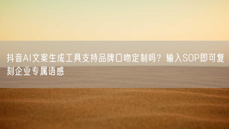抖音AI文案生成工具支持品牌口吻定制吗？输入SOP即可复刻企业专属语感