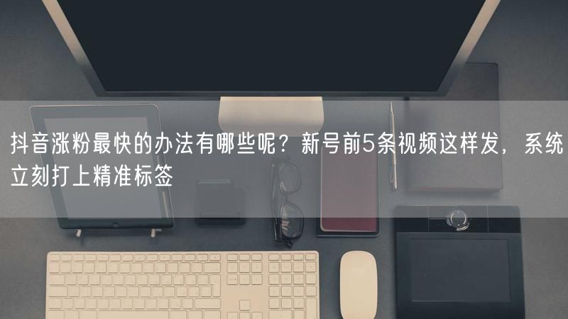 抖音涨粉最快的办法有哪些呢？新号前5条视频这样发，系统立刻打上精准标签
