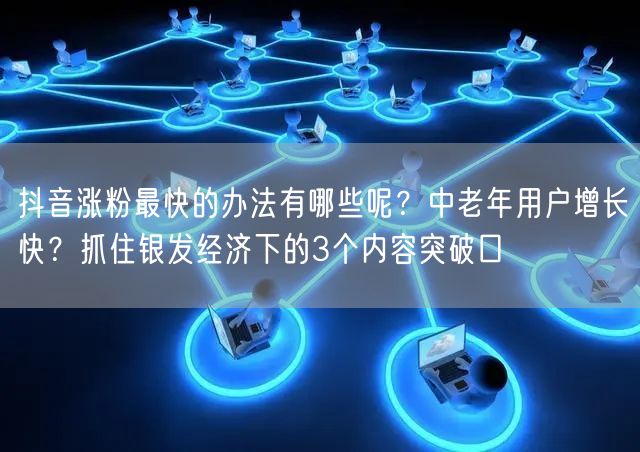抖音涨粉最快的办法有哪些呢？中老年用户增长快？抓住银发经济下的3个内容突破口
