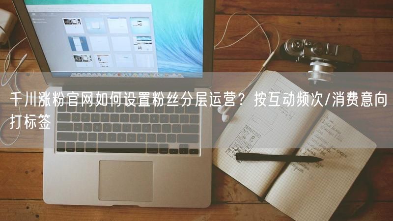 千川涨粉官网如何设置粉丝分层运营？按互动频次/消费意向打标签