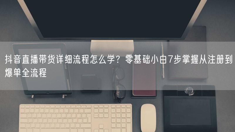 抖音直播带货详细流程怎么学？零基础小白7步掌握从注册到爆单全流程