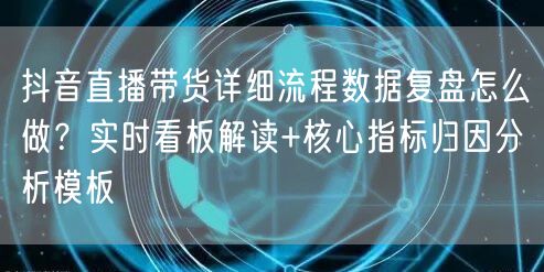 抖音直播带货详细流程数据复盘怎么做？实时看板解读+核心指标归因分析模板