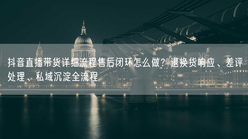 抖音直播带货详细流程售后闭环怎么做？退换货响应、差评处理、私域沉淀全流程