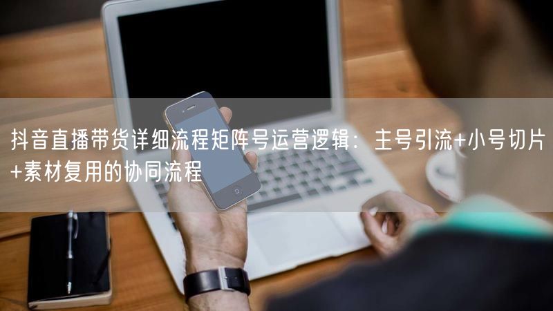 抖音直播带货详细流程矩阵号运营逻辑：主号引流+小号切片+素材复用的协同流程