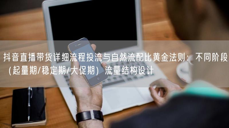 抖音直播带货详细流程投流与自然流配比黄金法则：不同阶段（起量期/稳定期/大促期）流量结构设计