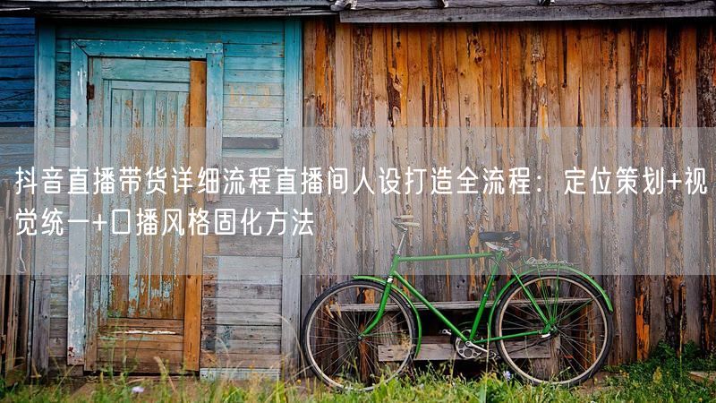 抖音直播带货详细流程直播间人设打造全流程：定位策划+视觉统一+口播风格固化方法