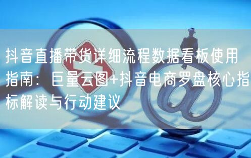 抖音直播带货详细流程数据看板使用指南：巨量云图+抖音电商罗盘核心指标解读与行动建议