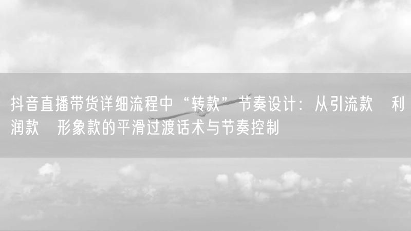 抖音直播带货详细流程中“转款”节奏设计：从引流款→利润款→形象款的平滑过渡话术与节奏控制