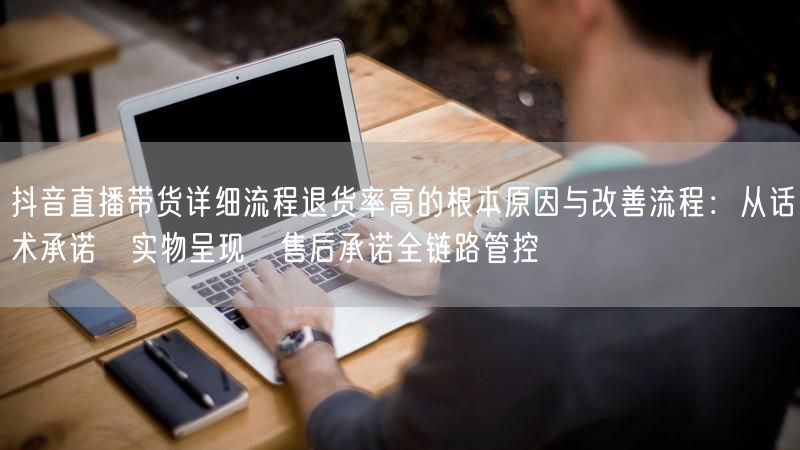 抖音直播带货详细流程退货率高的根本原因与改善流程：从话术承诺→实物呈现→售后承诺全链路管控