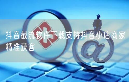 抖音截流软件下载支持抖音小店商家精准获客