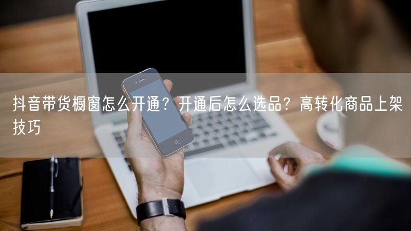抖音带货橱窗怎么开通？开通后怎么选品？高转化商品上架技巧