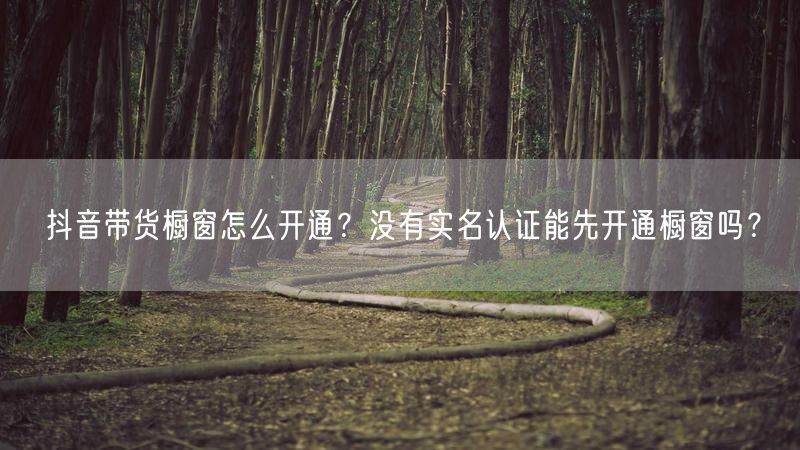 抖音带货橱窗怎么开通？没有实名认证能先开通橱窗吗？