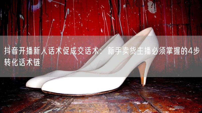 抖音开播新人话术促成交话术：新手卖货主播必须掌握的4步转化话术链