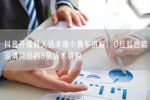 抖音开播新人话术做小黄车讲解：0经验也能说清商品的3层话术结构