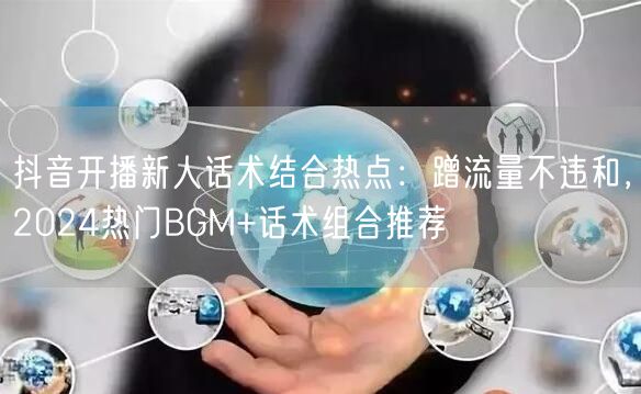 抖音开播新人话术结合热点：蹭流量不违和，2024热门BGM+话术组合推荐