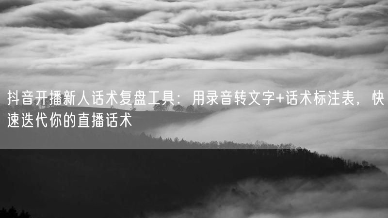 抖音开播新人话术复盘工具：用录音转文字+话术标注表，快速迭代你的直播话术