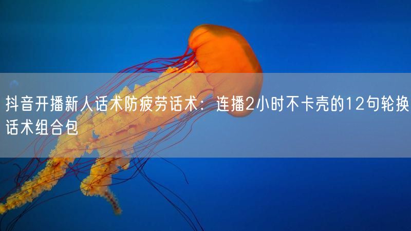 抖音开播新人话术防疲劳话术：连播2小时不卡壳的12句轮换话术组合包
