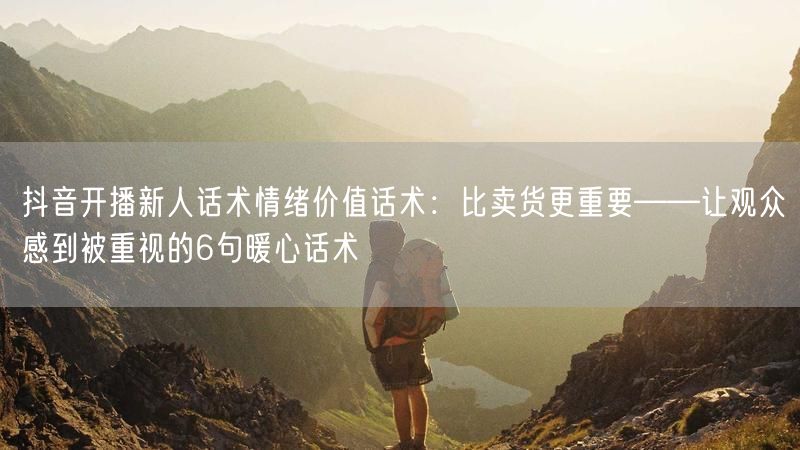 抖音开播新人话术情绪价值话术：比卖货更重要——让观众感到被重视的6句暖心话术