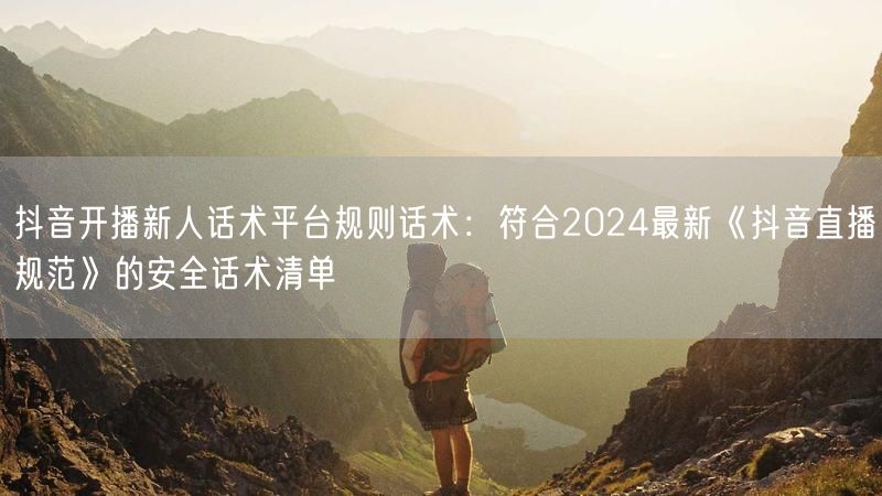 抖音开播新人话术平台规则话术：符合2024最新《抖音直播规范》的安全话术清单