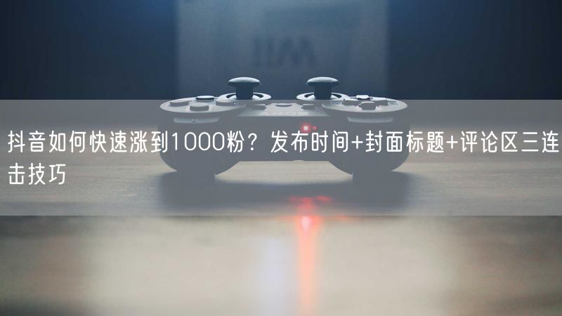 抖音如何快速涨到1000粉？发布时间+封面标题+评论区三连击技巧