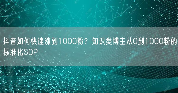 抖音如何快速涨到1000粉？知识类博主从0到1000粉的标准化SOP