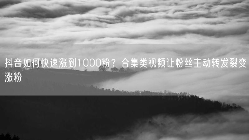 抖音如何快速涨到1000粉？合集类视频让粉丝主动转发裂变涨粉