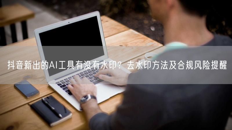 抖音新出的AI工具有没有水印？去水印方法及合规风险提醒