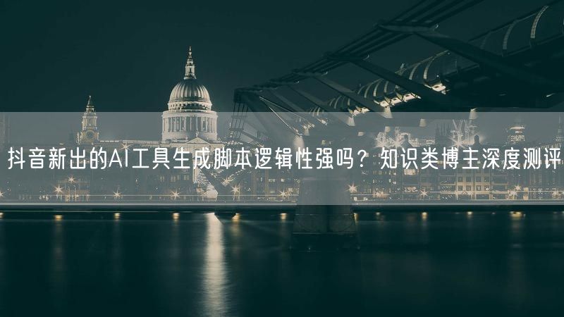 抖音新出的AI工具生成脚本逻辑性强吗？知识类博主深度测评