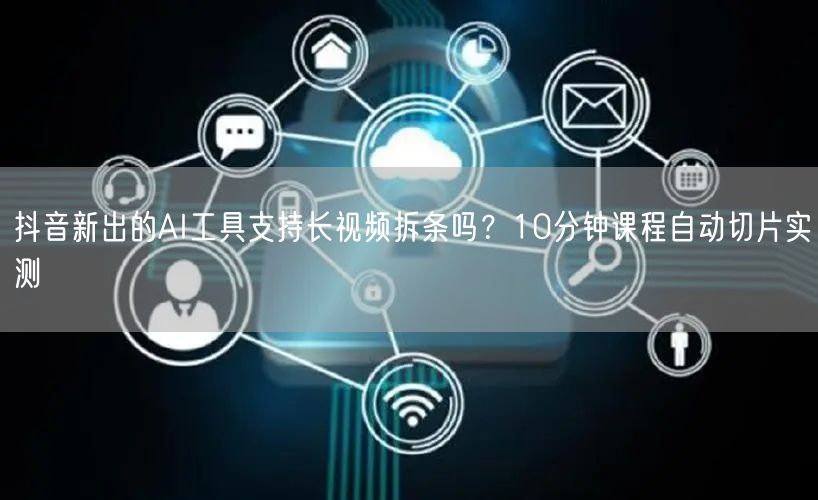抖音新出的AI工具支持长视频拆条吗？10分钟课程自动切片实测