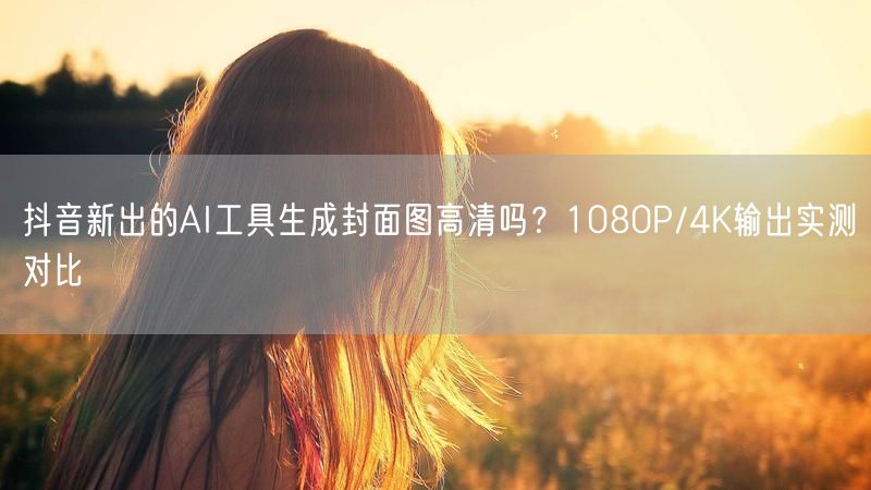 抖音新出的AI工具生成封面图高清吗？1080P/4K输出实测对比
