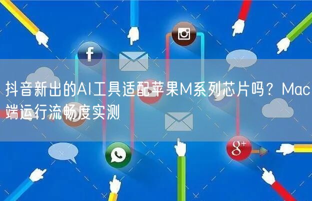 抖音新出的AI工具适配苹果M系列芯片吗？Mac端运行流畅度实测