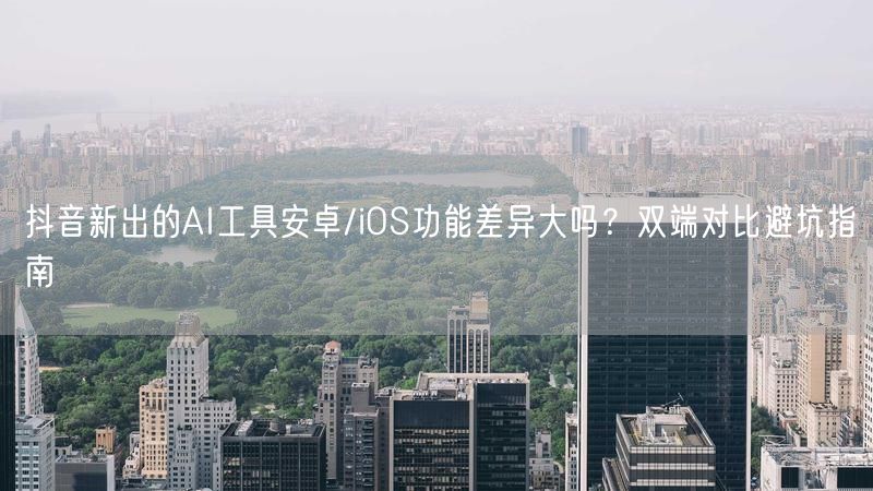 抖音新出的AI工具安卓/iOS功能差异大吗？双端对比避坑指南