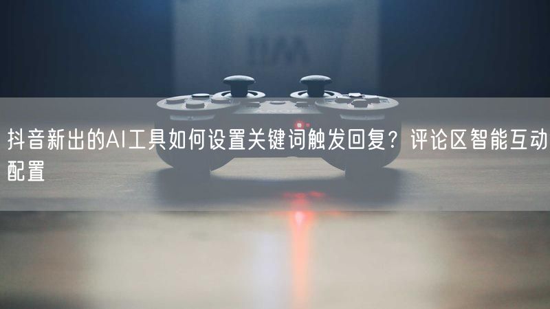 抖音新出的AI工具如何设置关键词触发回复？评论区智能互动配置