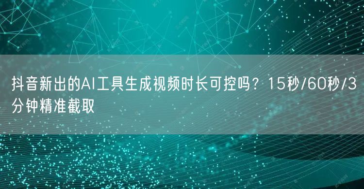抖音新出的AI工具生成视频时长可控吗？15秒/60秒/3分钟精准截取