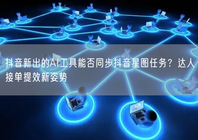 抖音新出的AI工具能否同步抖音星图任务？达人接单提效新姿势