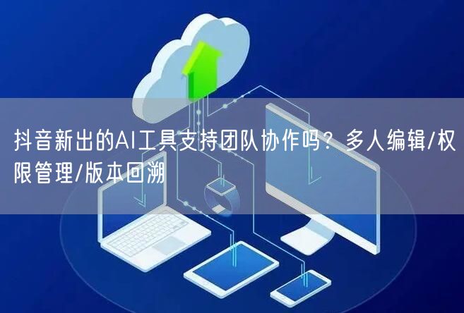 抖音新出的AI工具支持团队协作吗？多人编辑/权限管理/版本回溯