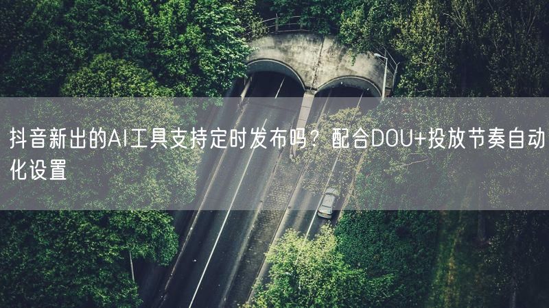 抖音新出的AI工具支持定时发布吗？配合DOU+投放节奏自动化设置