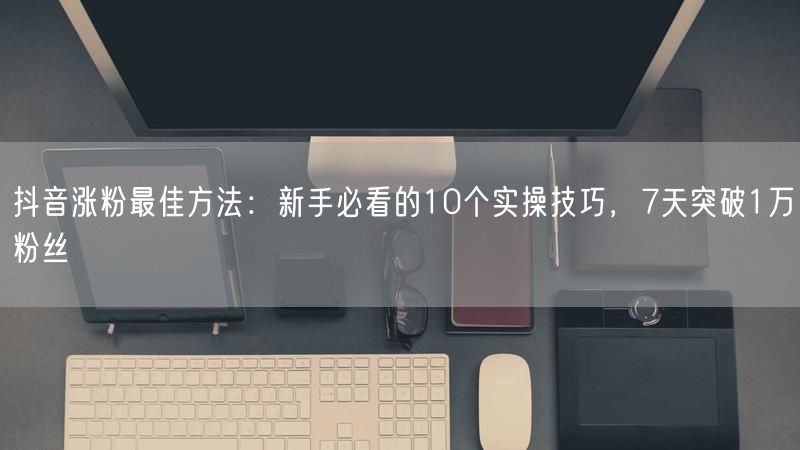 抖音涨粉最佳方法：新手必看的10个实操技巧，7天突破1万粉丝
