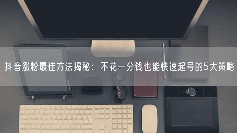 抖音涨粉最佳方法揭秘：不花一分钱也能快速起号的5大策略