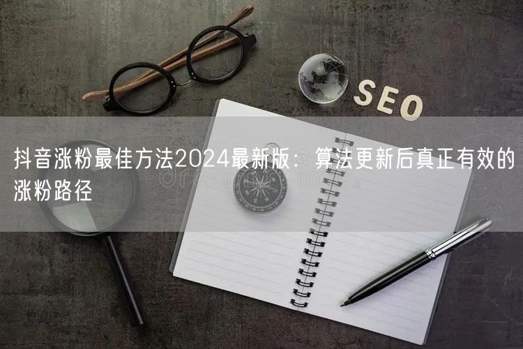 抖音涨粉最佳方法2024最新版：算法更新后真正有效的涨粉路径