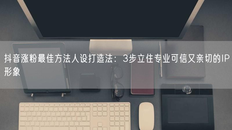 抖音涨粉最佳方法人设打造法：3步立住专业可信又亲切的IP形象