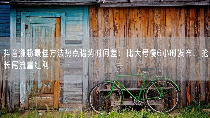 抖音涨粉最佳方法热点借势时间差：比大号慢6小时发布，抢长尾流量红利