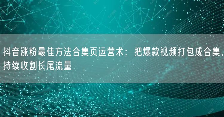 抖音涨粉最佳方法合集页运营术：把爆款视频打包成合集，持续收割长尾流量