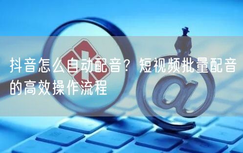 抖音怎么自动配音？短视频批量配音的高效操作流程