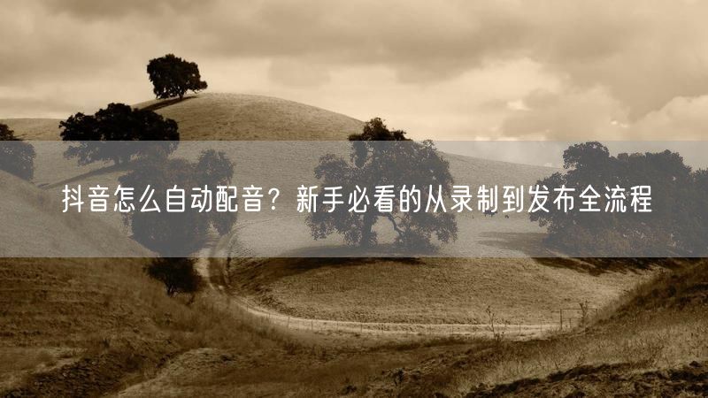 抖音怎么自动配音？新手必看的从录制到发布全流程